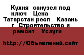 Кухня, санузел под ключ › Цена ­ 1 000 - Татарстан респ., Казань г. Строительство и ремонт » Услуги   